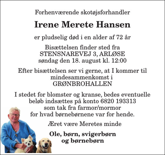 <p>Forhenværende skotøjsforhandler<br />Irene Merete Hansen<br />er pludselig død i en alder af 72 år<br />Bisættelsen finder sted fra STENSNAREVEJ 3, ARLØSE søndag den 18. august kl. 12:00<br />Efter bisættelsen ser vi gerne, at I kommer til mindesammenkomst i GRØNBROHALLEN<br />I stedet for blomster og kranse, bedes eventuelle beløb indsættes på konto 6820 193313 som tak fra farmor/mormor for hvad børnebørnene var for hende.<br />Æret være Meretes minde<br />Ole, børn, svigerbørn og børnebørn</p>