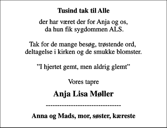 <p>Tusind tak til Alle<br />der har været der for Anja og os, da hun fik sygdommen ALS. Tak for de mange besøg, trøstende ord, deltagelse i kirken og de smukke blomster. I hjertet gemt, men aldrig glemt Vores tapre<br />Anja Lisa Møller<br />---------------------------------<br />Anna og Mads, mor, søster, kæreste</p>