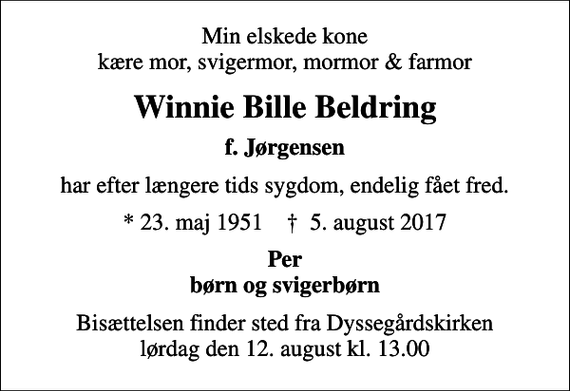 <p>Min elskede kone kære mor, svigermor, mormor &amp; farmor<br />Winnie Bille Beldring<br />f. Jørgensen<br />har efter længere tids sygdom, endelig fået fred.<br />* 23. maj 1951 ✝ 5. august 2017<br />Per børn og svigerbørn<br />Bisættelsen finder sted fra Dyssegårdskirken lørdag den 12. august kl. 13.00</p>