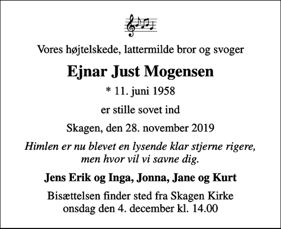 <p>Vores højtelskede, lattermilde bror og svoger<br />Ejnar Just Mogensen<br />* 11. juni 1958<br />er stille sovet ind<br />Skagen, den 28. november 2019<br />Himlen er nu blevet en lysende klar stjerne rigere, men hvor vil vi savne dig.<br />Jens Erik og Inga, Jonna, Jane og Kurt<br />Bisættelsen finder sted fra Skagen Kirke onsdag den 4. december kl. 14.00</p>