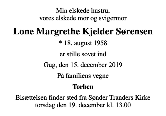 <p>Min elskede hustru, vores elskede mor og svigermor<br />Lone Margrethe Kjelder Sørensen<br />* 18. august 1958<br />er stille sovet ind<br />Gug, den 15. december 2019<br />På familiens vegne<br />Torben<br />Bisættelsen finder sted fra Sønder Tranders Kirke torsdag den 19. december kl. 13.00</p>