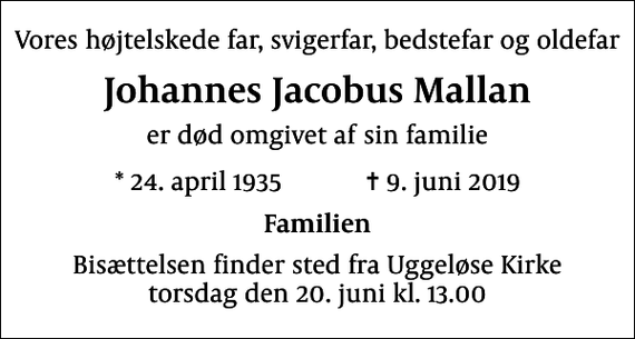 <p>Vores højtelskede far, svigerfar, bedstefar og oldefar<br />Johannes Jacobus Mallan<br />er død omgivet af sin familie<br />* 24. april 1935 ✝ 9. juni 2019<br />Familien<br />Bisættelsen finder sted fra Uggeløse Kirke torsdag den 20. juni kl. 13.00</p>