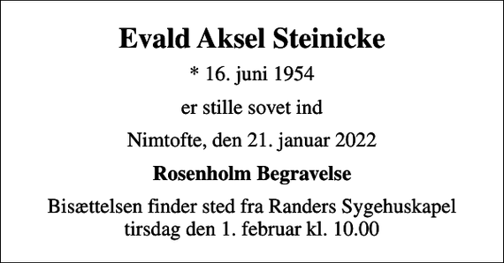 <p>Evald Aksel Steinicke<br />* 16. juni 1954<br />er stille sovet ind<br />Nimtofte, den 21. januar 2022<br />Rosenholm Begravelse<br />Bisættelsen finder sted fra Randers Sygehuskapel tirsdag den 1. februar kl. 10.00</p>