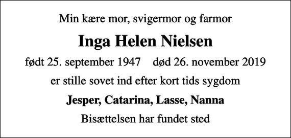 <p>Min kære mor, svigermor og farmor<br />Inga Helen Nielsen<br />født 25. september 1947 død 26. november 2019<br />er stille sovet ind efter kort tids sygdom<br />Jesper, Catarina, Lasse, Nanna<br />Bisættelsen har fundet sted</p>