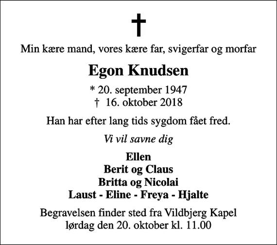<p>Min kære mand, vores kære far, svigerfar og morfar<br />Egon Knudsen<br />* 20. september 1947<br />✝ 16. oktober 2018<br />Han har efter lang tids sygdom fået fred.<br />Vi vil savne dig<br />Ellen Berit og Claus Britta og Nicolai Laust - Eline - Freya - Hjalte<br />Begravelsen finder sted fra Vildbjerg Kapel lørdag den 20. oktober kl. 11.00</p>