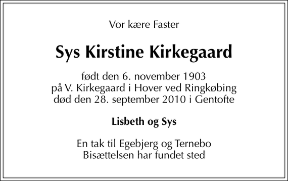 <p>Vor kære Faster<br />Sys Kirstine Kirkegaard<br />født den 6. november 1903 på V. Kirkegaard i Hover ved Ringkøbing død den 28. september 2010 i Gentofte<br />Lisbeth og Sys<br />En tak til Egebjerg og Ternebo Bisættelsen har fundet sted</p>
