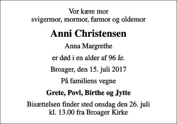 <p>Vor kære mor svigermor, mormor, farmor og oldemor<br />Anni Christensen<br />Anna Margrethe<br />er død i en alder af 96 år.<br />Broager, den 15. juli 2017<br />På familiens vegne<br />Grete, Povl, Birthe og Jytte<br />Bisættelsen finder sted onsdag den 26. juli kl. 13.00 fra Broager Kirke</p>