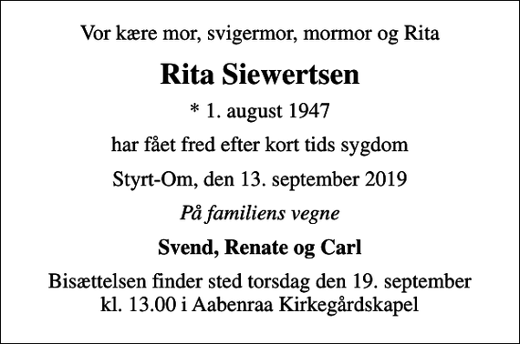 <p>Vor kære mor, svigermor, mormor og Rita<br />Rita Siewertsen<br />* 1. august 1947<br />har fået fred efter kort tids sygdom<br />Styrt-Om, den 13. september 2019<br />På familiens vegne<br />Svend, Renate og Carl<br />Bisættelsen finder sted torsdag den 19. september kl. 13.00 i Aabenraa Kirkegårdskapel</p>