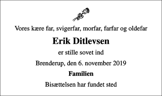 <p>Vores kære far, svigerfar, morfar, farfar og oldefar<br />Erik Ditlevsen<br />er stille sovet ind<br />Brenderup, den 6. november 2019<br />Familien<br />Bisættelsen har fundet sted</p>