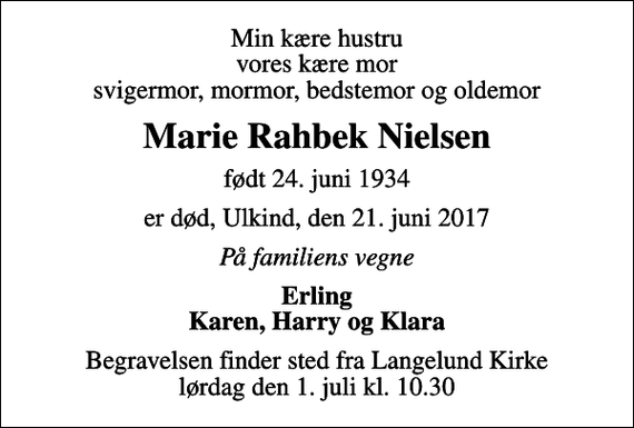 <p>Min kære hustru vores kære mor svigermor, mormor, bedstemor og oldemor<br />Marie Rahbek Nielsen<br />født 24. juni 1934<br />er død, Ulkind, den 21. juni 2017<br />På familiens vegne<br />Erling Karen, Harry og Klara<br />Begravelsen finder sted fra Langelund Kirke lørdag den 1. juli kl. 10.30</p>