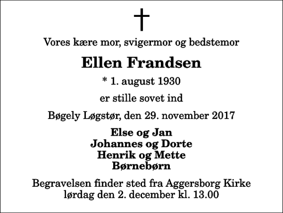 <p>Vores kære mor, svigermor og bedstemor<br />Ellen Frandsen<br />* 1. august 1930<br />er stille sovet ind<br />Bøgely Løgstør, den 29. november 2017<br />Else og Jan Johannes og Dorte Henrik og Mette Børnebørn<br />Begravelsen finder sted fra Aggersborg Kirke lørdag den 2. december kl. 13.00</p>