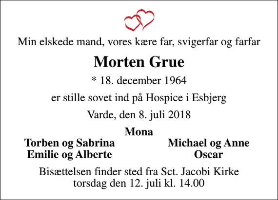 <p>Min elskede mand, vores kære far, svigerfar og farfar<br />Morten Grue<br />* 18. december 1964<br />er stille sovet ind på Hospice i Esbjerg<br />Varde, den 8. juli 2018<br />Mona<br />Torben og Sabrina<br />Michael og Anne<br />Emilie og Alberte<br />Oscar<br />Bisættelsen finder sted fra Sct. Jacobi Kirke torsdag den 12. juli kl. 14.00</p>