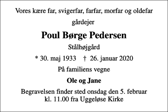 <p>Vores kære far, svigerfar, farfar, morfar og oldefar<br />gårdejer<br />Poul Børge Pedersen<br />Stålhøjgård<br />* 30. maj 1933 ✝ 26. januar 2020<br />På familiens vegne<br />Ole og Jane<br />Begravelsen finder sted onsdag den 5. februar kl. 11.00 fra Uggeløse Kirke</p>