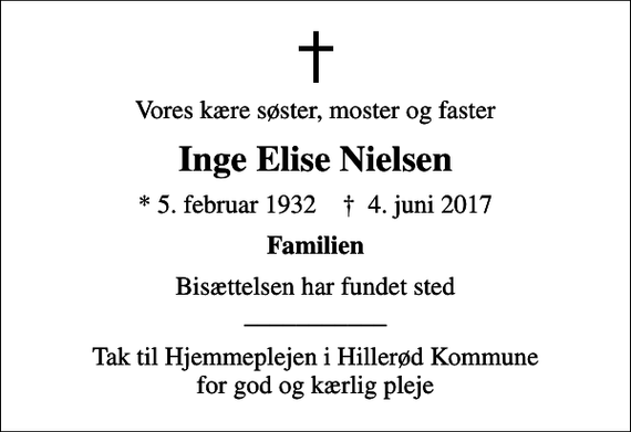 <p>Vores kære søster, moster og faster<br />Inge Elise Nielsen<br />* 5. februar 1932 ✝ 4. juni 2017<br />Familien<br />Bisættelsen har fundet sted ___________<br />Tak til Hjemmeplejen i Hillerød Kommune for god og kærlig pleje</p>