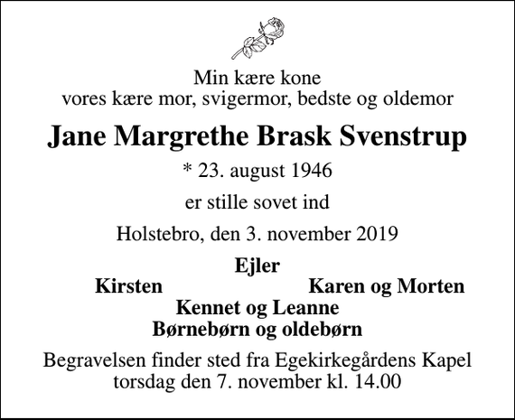 <p>Min kære kone vores kære mor, svigermor, bedste og oldemor<br />Jane Margrethe Brask Svenstrup<br />* 23. august 1946<br />er stille sovet ind<br />Holstebro, den 3. november 2019<br />Ejler<br />Kirsten<br />Karen og Morten<br />Begravelsen finder sted fra Egekirkegårdens Kapel torsdag den 7. november kl. 14.00</p>