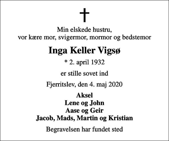 <p>Min elskede hustru, vor kære mor, svigermor, mormor og bedstemor<br />Inga Keller Vigsø<br />* 2. april 1932<br />er stille sovet ind<br />Fjerritslev, den 4. maj 2020<br />Aksel Lene og John Aase og Geir Jacob, Mads, Martin og Kristian<br />Begravelsen har fundet sted</p>