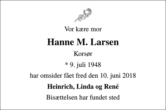 <p>Vor kære mor<br />Hanne M. Larsen<br />Korsør<br />* 9. juli 1948<br />har omsider fået fred den 10. juni 2018<br />Heinrich, Linda og René<br />Bisættelsen har fundet sted</p>