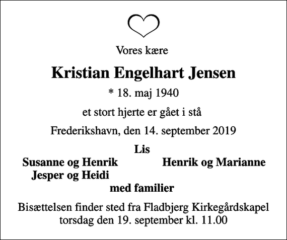 <p>Vores kære<br />Kristian Engelhart Jensen<br />* 18. maj 1940<br />et stort hjerte er gået i stå<br />Frederikshavn, den 14. september 2019<br />Lis<br />Susanne og Henrik<br />Henrik og Marianne<br />Jesper og Heidi<br />Bisættelsen finder sted fra Fladbjerg Kirkegårdskapel torsdag den 19. september kl. 11.00</p>