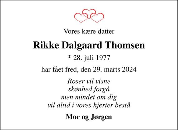 Vores kære datter
Rikke Dalgaard Thomsen
* 28. juli 1977
har fået fred, den 29. marts 2024
Roser vil visne skønhed forgå men mindet om dig vil altid i vores hjerter bestå
Mor og Jørgen