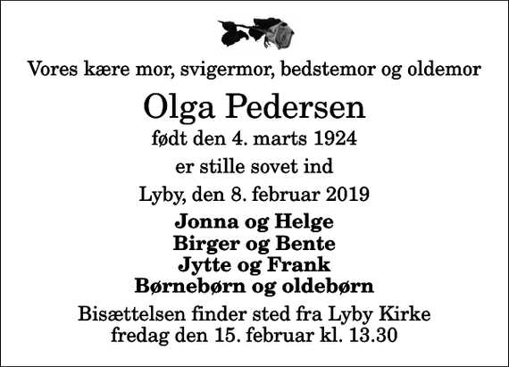 <p>Vores kære mor, svigermor, bedstemor og oldemor<br />Olga Pedersen<br />født den 4. marts 1924<br />er stille sovet ind<br />Lyby, den 8. februar 2019<br />Jonna og Helge Birger og Bente Jytte og Frank Børnebørn og oldebørn<br />Bisættelsen finder sted fra Lyby Kirke fredag den 15. februar kl. 13.30</p>