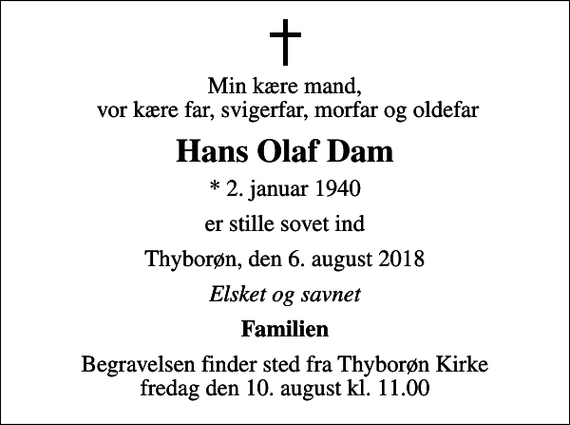 <p>Min kære mand, vor kære far, svigerfar, morfar og oldefar<br />Hans Olaf Dam<br />* 2. januar 1940<br />er stille sovet ind<br />Thyborøn, den 6. august 2018<br />Elsket og savnet<br />Familien<br />Begravelsen finder sted fra Thyborøn Kirke fredag den 10. august kl. 11.00</p>