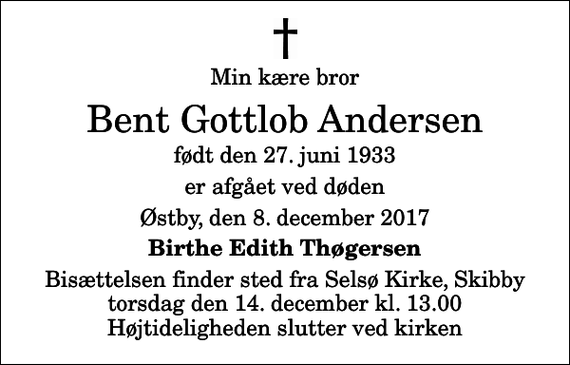 <p>Min kære bror<br />Bent Gottlob Andersen<br />født den 27. juni 1933<br />er afgået ved døden<br />Østby, den 8. december 2017<br />Birthe Edith Thøgersen<br />Bisættelsen finder sted fra Selsø Kirke, Skibby torsdag den 14. december kl. 13.00 Højtideligheden slutter ved kirken</p>