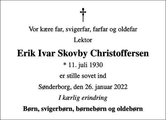 <p>Vor kære far, svigerfar, farfar og oldefar<br />lektor<br />Erik Ivar Skovby Christoffersen<br />* 11. juli 1930<br />er stille sovet ind<br />Sønderborg, den 26. januar 2022<br />I kærlig erindring<br />Børn, svigerbørn, børnebørn og oldebørn</p>