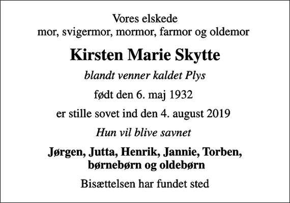 <p>Vores elskede mor, svigermor, mormor, farmor og oldemor<br />Kirsten Marie Skytte<br />blandt venner kaldet Plys<br />født den 6. maj 1932<br />er stille sovet ind den 4. august 2019<br />Hun vil blive savnet<br />Jørgen, Jutta, Henrik, Jannie, Torben, børnebørn og oldebørn<br />Bisættelsen har fundet sted</p>