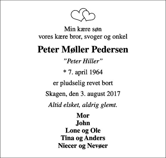 <p>Min kære søn vores kære bror, svoger og onkel<br />Peter Møller Pedersen<br />Peter Hiller<br />* 7. april 1964<br />er pludselig revet bort<br />Skagen, den 3. august 2017<br />Altid elsket, aldrig glemt.<br />Mor John Lone og Ole Tina og Anders Niecer og Nevøer</p>