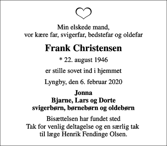 <p>Min elskede mand, vor kære far, svigerfar, bedstefar og oldefar<br />Frank Christensen<br />* 22. august 1946<br />er stille sovet ind i hjemmet<br />Lyngby, den 6. februar 2020<br />Jonna Bjarne, Lars og Dorte svigerbørn, børnebørn og oldebørn<br />Bisættelsen har fundet sted Tak for venlig deltagelse og en særlig tak til læge Henrik Fendinge Olsen.</p>