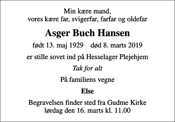 <p>Min kære mand, vores kære far, svigerfar, farfar og oldefar<br />Asger Buch Hansen<br />født 13. maj 1929 død 8. marts 2019<br />er stille sovet ind på Hesselager Plejehjem<br />Tak for alt<br />På familiens vegne<br />Else<br />Begravelsen finder sted fra Gudme Kirke lørdag den 16. marts kl. 11.00</p>