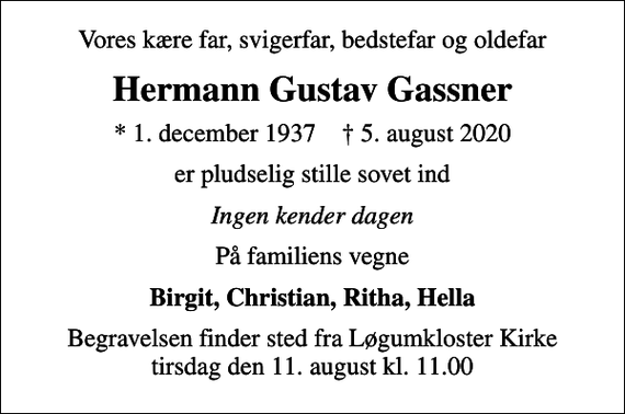 <p>Vores kære far, svigerfar, bedstefar og oldefar<br />Hermann Gustav Gassner<br />* 1. december 1937 ✝ 5. august 2020<br />er pludselig stille sovet ind<br />Ingen kender dagen<br />På familiens vegne<br />Birgit, Christian, Ritha, Hella<br />Begravelsen finder sted fra Løgumkloster Kirke tirsdag den 11. august kl. 11.00</p>