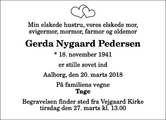 <p>Min elskede hustru, vores elskede mor, svigermor, mormor, farmor og oldemor<br />Gerda Nygaard Pedersen<br />* 18. november 1941<br />er stille sovet ind<br />Aalborg, den 20. marts 2018<br />På familiens vegne<br />Tage<br />Begravelsen finder sted fra Vejgaard Kirke tirsdag den 27. marts kl. 13.00</p>