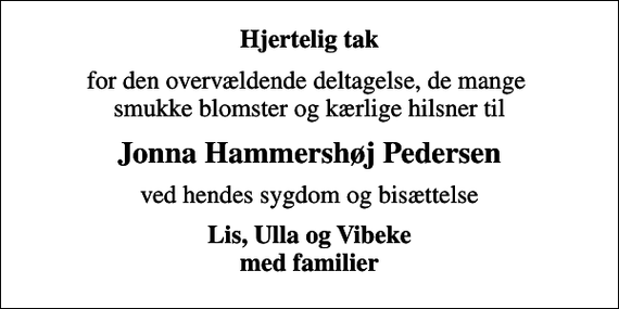 <p>Hjertelig tak<br />for den overvældende deltagelse, de mange smukke blomster og kærlige hilsner til<br />Jonna Hammershøj Pedersen<br />ved hendes sygdom og bisættelse<br />Lis, Ulla og Vibeke med familier</p>