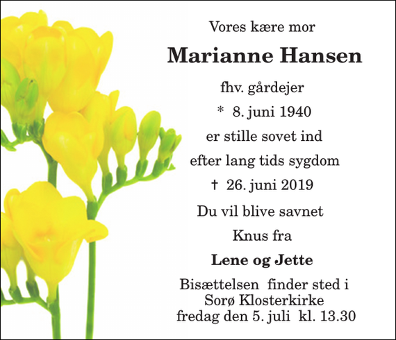 <p>Vores kære mor<br />Marianne Hansen<br />fhv. gårdejer<br />*​ 8. juni 1940<br />er stille sovet ind<br />efter lang tids sygdom<br />✝​ 26. juni 2019​<br />Du vil blive savnet<br />Knus fra<br />Lene og Jette<br />Bisættelsen​ finder sted i Sorø Klosterkirke fredag den 5. juli​ kl. 13.30</p>