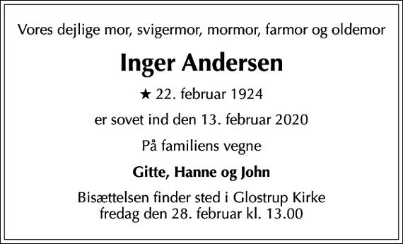 <p>Vores dejlige mor, svigermor, mormor, farmor og oldemor<br />Inger Andersen<br />* 22. februar 1924<br />er sovet ind den 13. februar 2020<br />På familiens vegne<br />Gitte, Hanne og John<br />Bisættelsen finder sted i Glostrup Kirke fredag den 28. februar kl. 13.00</p>
