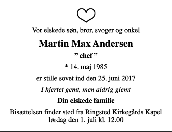 <p>Vor elskede søn, bror, svoger og onkel<br />Martin Max Andersen<br />chef<br />* 14. maj 1985<br />er stille sovet ind den 25. juni 2017<br />I hjertet gemt, men aldrig glemt<br />Din elskede familie<br />Bisættelsen finder sted fra Ringsted Kirkegårds Kapel lørdag den 1. juli kl. 12.00</p>