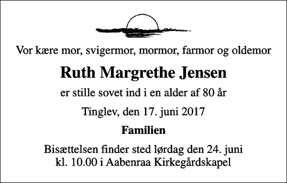 <p>Vor kære mor, svigermor, mormor, farmor og oldemor<br />Ruth Margrethe Jensen<br />er stille sovet ind i en alder af 80 år<br />Tinglev, den 17. juni 2017<br />Familien<br />Bisættelsen finder sted lørdag den 24. juni kl. 10.00 i Aabenraa Kirkegårdskapel</p>