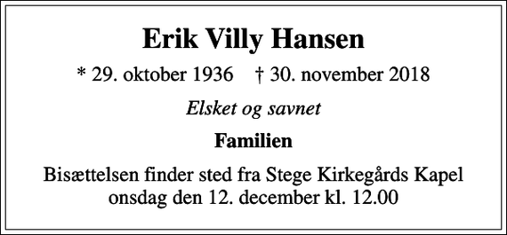 <p>Erik Villy Hansen<br />* 29. oktober 1936 ✝ 30. november 2018<br />Elsket og savnet<br />Familien<br />Bisættelsen finder sted fra Stege Kirkegårds Kapel onsdag den 12. december kl. 12.00</p>