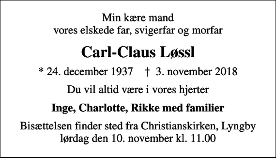 <p>Min kære mand vores elskede far, svigerfar og morfar<br />Carl-Claus Løssl<br />* 24. december 1937 ✝ 3. november 2018<br />Du vil altid være i vores hjerter<br />Inge, Charlotte, Rikke med familier<br />Bisættelsen finder sted fra Christianskirken, Lyngby lørdag den 10. november kl. 11.00</p>