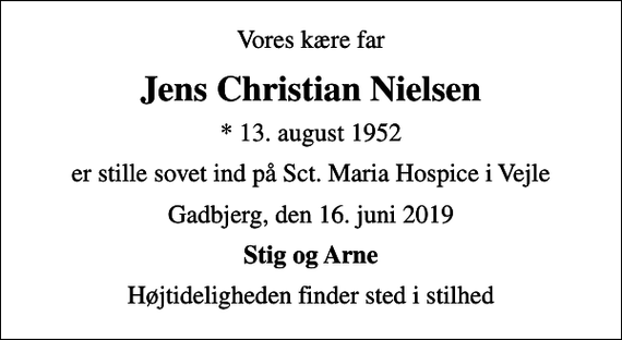 <p>Vores kære far<br />Jens Christian Nielsen<br />* 13. august 1952<br />er stille sovet ind på Sct. Maria Hospice i Vejle<br />Gadbjerg, den 16. juni 2019<br />Stig og Arne<br />Højtideligheden finder sted i stilhed</p>