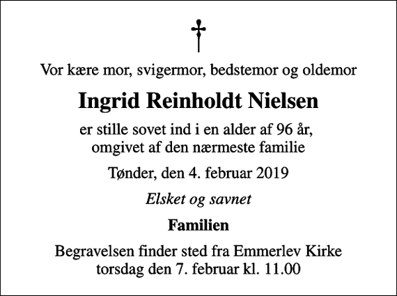<p>Vor kære mor, svigermor, bedstemor og oldemor<br />Ingrid Reinholdt Nielsen<br />er stille sovet ind i en alder af 96 år, omgivet af den nærmeste familie<br />Tønder, den 4. februar 2019<br />Elsket og savnet<br />Familien<br />Begravelsen finder sted fra Emmerlev Kirke torsdag den 7. februar kl. 11.00</p>