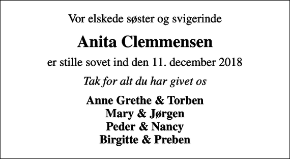 <p>Vor elskede søster og svigerinde<br />Anita Clemmensen<br />er stille sovet ind den 11. december 2018<br />Tak for alt du har givet os<br />Anne Grethe &amp; Torben Mary &amp; Jørgen Peder &amp; Nancy Birgitte &amp; Preben</p>