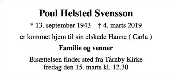 <p>Poul Helsted Svensson<br />* 13. september 1943 ✝ 4. marts 2019<br />er kommet hjem til sin elskede Hanne ( Carla )<br />Familie og venner<br />Bisættelsen finder sted fra Tårnby Kirke fredag den 15. marts kl. 12.30</p>