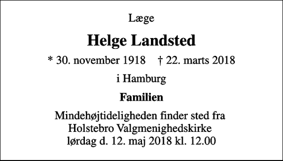 <p>Læge<br />Helge Landsted<br />* 30. november 1918 ✝ 22. marts 2018<br />i Hamburg<br />Familien<br />Mindehøjtideligheden finder sted fra Holstebro Valgmenighedskirke lørdag d. 12. maj 2018 kl. 12.00</p>
