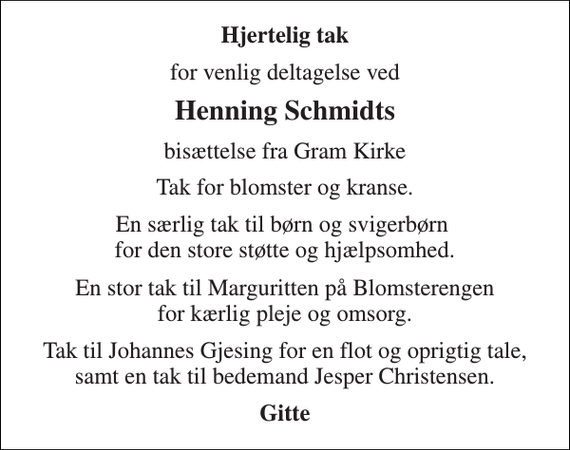 <p>Hjertelig tak<br />for venlig deltagelse ved<br />Henning Schmidts<br />bisættelse fra Gram Kirke<br />Tak for blomster og kranse.<br />En særlig tak til børn og svigerbørn for den store støtte og hjælpsomhed.<br />En stor tak til Marguritten på Blomsterengen for kærlig pleje og omsorg.<br />Tak til Johannes Gjesing for en flot og oprigtig tale, samt en tak til bedemand Jesper Christensen.<br />Gitte</p>