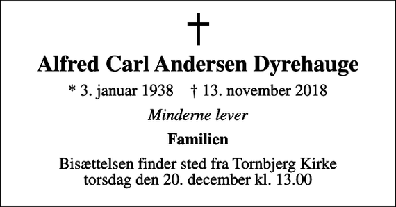 <p>Alfred Carl Andersen Dyrehauge<br />* 3. januar 1938 ✝ 13. november 2018<br />Minderne lever<br />Familien<br />Bisættelsen finder sted fra Tornbjerg Kirke torsdag den 20. december kl. 13.00</p>