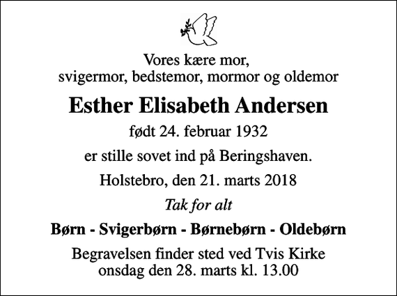 <p>Vores kære mor, svigermor, bedstemor, mormor og oldemor<br />Esther Elisabeth Andersen<br />født 24. februar 1932<br />er stille sovet ind på Beringshaven.<br />Holstebro, den 21. marts 2018<br />Tak for alt<br />Børn - Svigerbørn - Børnebørn - Oldebørn<br />Begravelsen finder sted ved Tvis Kirke onsdag den 28. marts kl. 13.00</p>