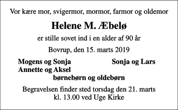 <p>Vor kære mor, svigermor, mormor, farmor og oldemor<br />Helene M. Æbelø<br />er stille sovet ind i en alder af 90 år<br />Bovrup, den 15. marts 2019<br />Mogens og Sonja<br />Sonja og Lars<br />Annette og Aksel<br />Begravelsen finder sted torsdag den 21. marts kl. 13.00 ved Uge Kirke</p>