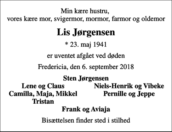 <p>Min kære hustru, vores kære mor, svigermor, mormor, farmor og oldemor<br />Lis Jørgensen<br />* 23. maj 1941<br />er uventet afgået ved døden<br />Fredericia, den 6. september 2018<br />Sten Jørgensen<br />Lene og Claus<br />Niels-Henrik og Vibeke<br />Camilla, Maja, Mikkel<br />Pernille og Jeppe<br />Tristan<br />Bisættelsen finder sted i stilhed</p>